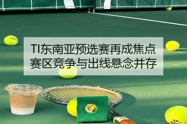 TI东南亚预选赛再成焦点 赛区竞争与出线悬念并存 | leyu
